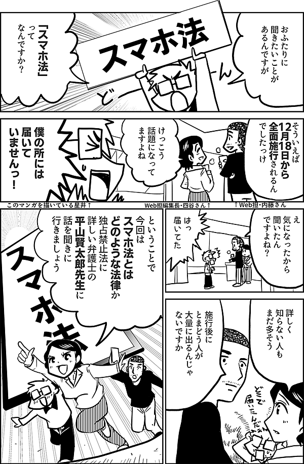 おふたりに 聞きたいことが あるんですが 「スマホ法」 って なんですか？ そういえば 12月18日から 全面施行されるん でしたっけ けっこう 話題になって ますよね 僕の所には 届いて いませんっ！ ↑Web担・内藤さん Web担編集長・四谷さん↑ このマンガを描いている星井↑ え 気になったから 聞いたん ですよね？ はっ 届いてた 詳しく 知らない人も まだ多そう 施行後に とまどう人が 大量に出るんじゃ ないですか ということで 今回は スマホ法とは どのような法律か 独占禁止法に 詳しい弁護士の 平山賢太郎先生に 話を聞きに 行きましょう
