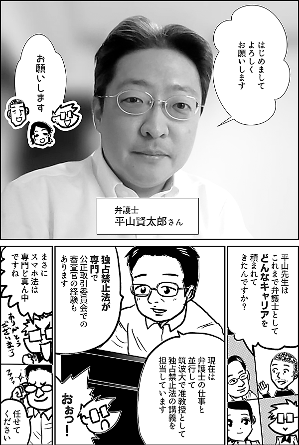 はじめまして よろしく お願いします  お願いします  弁護士 平山賢太郎さん  平山先生は これまで弁護士として どんなキャリアを 積まれて きたんですか？  独占禁止法が専門で 公正取引委員会での 審査官の経験も あります  現在は 弁護士の仕事と 並行して 筑波大で准教授として 独占禁止法の講義を 担当しています  おぉっ！  まさに スマホ法は 専門ど真ん中 ですね  任せて ください