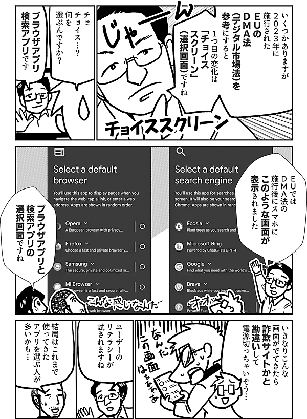 いくつかありますが ２０２３年に 施行された ＥＵの ＤＭＡ法 （デジタル市場法）を 参考にすると 1つ目の変化は 「チョイス スクリーン」 （選択画面） ですね チョイススクリーン チョ チョイス…？！ 何を選ぶんですか？ ブラウザアプリ 検索アプリ です ＥＵでは ＤＭＡ法の 施行後に スマホに このような画面が 表示されました ブラウザアプリと 検索アプリの 選択画面ですね いきなりこんな 画面がでてきたら 詐欺サイトかと 勘違いして 電源切っちゃいそう… ユーザーの リテラシーが 試されますね 結局はこれまで 使ってきたアプリを 選ぶ人が 多いかも。。。
