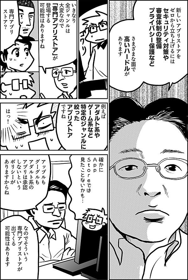 新しいアプリストアを ゼロから立ち上げるには セキュリティ対策や 審査体制の整備 プライバシー保護など さまざまな面で 高いハードルが あります いきなり 全ジャンルは 大変なので 「専門アプリストア」が 登場する 可能性はありますね 専門アプリストア？ 例えば アダルト系や ゲーム系など 特定のジャンルに 絞った アプリストア ですね はっ！ 確かに Ａｐｐ Ｓｔｏｒｅでは 見たことないかも… アップルも グーグルも アダルト系の アプリは承認 しないという ポリシーが ありますからね なので そういう 専門アプリストアが 出てくる 可能性は あります