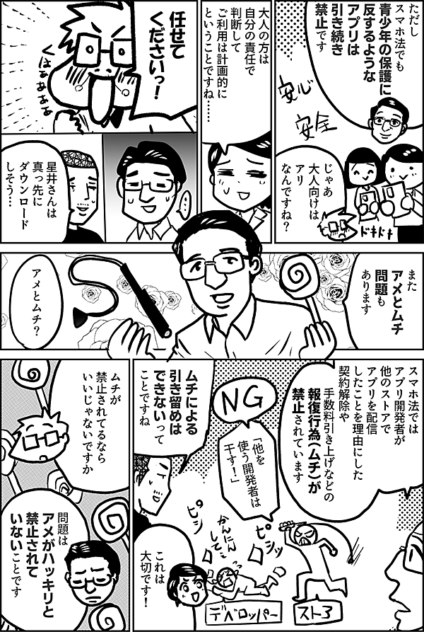 ただし スマホ法でも 青少年の保護に 反するような アプリは 引き続き 禁止です じゃあ 大人向けは アリなんですね？ もしそういう アプリストアが できたら… 大人の方は 自分の責任で 判断して ご利用は計画的に ということですね…… また アメとムチ 問題もあります アメとムチ？ スマホ法では アプリ開発者が 他のストアで アプリを配信 したことを理由にした 契約解除や 手数料引き上げなどの 報復行為（ムチ）が 禁止されています 「他を 使う開発者は 干す！」 ムチによる 引き留めは できないって ことですね これは 大切です！ ムチが 禁止されてるなら いいじゃないですか 問題は アメがハッキリと 禁止されて いないことです