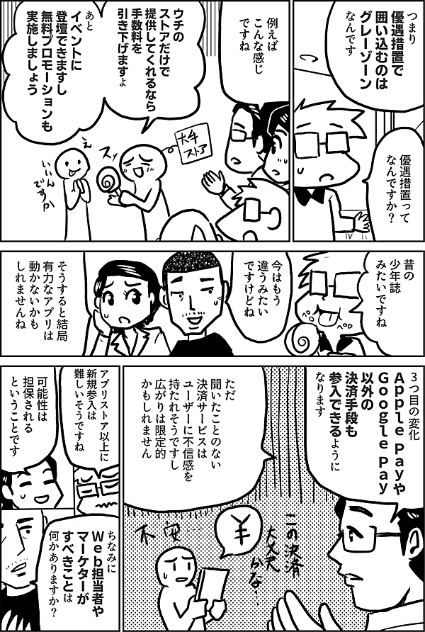 つまり 優遇措置で 囲い込むのは グレーゾーン なんです  優遇措置って なんですか？  例えば こんな感じ ですね  ウチのストアだけで 提供してくれるなら 手数料を 引き下げますよ  あと イベントに 登壇できますし 無料プロモーションも 実施しましょう  昔の 少年誌 みたいですね  今はもう 違うみたい ですけどね  そうすると結局 有力なアプリは 動かないかも しれませんね  3つ目の変化 Ａｐｐｌｅ Ｐａｙや Ｇｏｏｇｌｅ Ｐａｙ 以外の 決済手段も 参入できるように なります  ただ 聞いたことのない 決済サービスは ユーザーに不信感を 持たれそうですし 広がりは限定的 かもしれません  アプリストア以上に 新規参入は 難しいそうですね  可能性は 担保される ということです  ちなみに Ｗｅｂ担当者や マーケターが すべきことは 何かありますか？ 