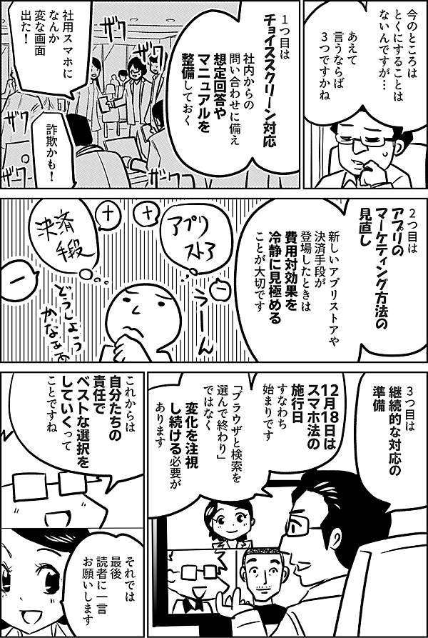 今のところは とくにすることは ないんですが… あえて 言うならば 3つですかね 1つ目は チョイススクリーン対応 社内からの 問い合わせに備え 想定回答や マニュアルを 整備しておく 社用スマホに なんか 変な画面 出た！ 詐欺かも！ 2つ目は アプリの マーケティング方法の 見直し 新しいアプリストアや 決済手段が 登場したときは 費用対効果を 冷静に見極める ことが大切です 3つ目は 継続的な対応の 準備 12月18日は スマホ法の 施行日 すなわち 始まりです 「ブラウザと検索を 選んで終わり」 ではなく 変化を注視 し続ける必要が あります これからは 自分たちの 責任で ベストな選択を していくって ことですね それでは 最後 読者に一言 お願いします