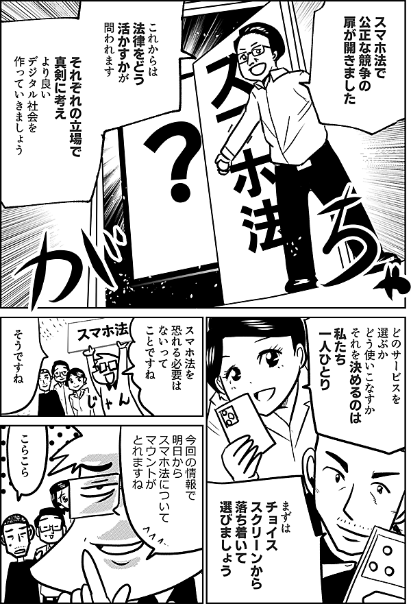 スマホ法で 公正な競争の 扉が開きました  これからは 法律をどう 活かすかが 問われます  それぞれの立場で 真剣に考え より良い デジタル社会を 作っていきましょう  どのサービスを選ぶか どう使いこなすか それを決めるのは 私たち一人ひとり  まずは チョイススクリーンから 落ち着いて 選びましょう  スマホ法を 恐れる必要は ないって ことですね  そうですね  今回の情報で 明日から スマホ法について マウントが とれますね  おいおい