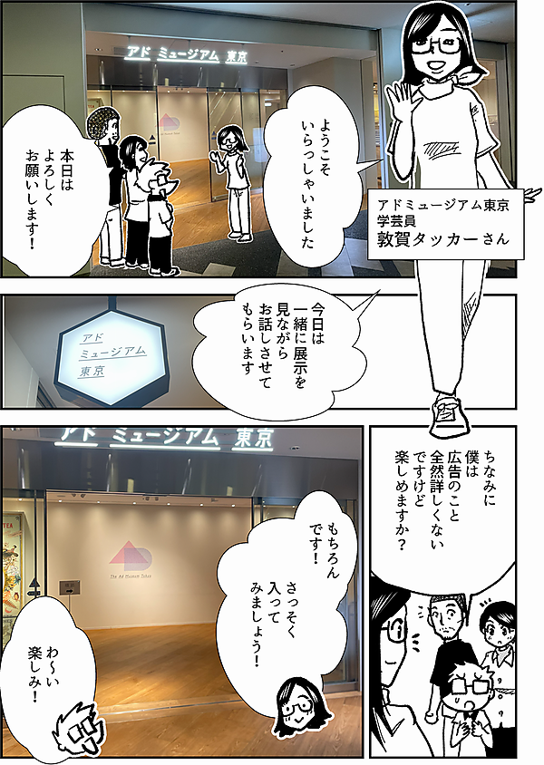 ようこそ いらっしゃいました アドミュージアム東京 学芸員 敦賀タッカーさん 本日は よろしく お願いします！　 今日は 一緒に展示を 見ながら お話しさせて もらいます ちなみに 僕は 広告のこと 全然詳しくない ですけど 楽しめますか？ もちろん です！ さっそく 入って みましょう！ わ～い 楽しみ！