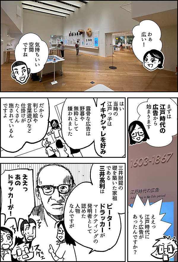 わぁ 広い！ 気持ちいい 空間 ですね まずは 江戸時代の 広告から 始まります ええっ 江戸時代に もう広告が あったんですか？ はい 当時の 江戸っ子は イキやシャレを好み 露骨な広告は 野暮や無粋として 嫌われました だから 判じ絵や 言葉遊びなど 仕掛けが たくさん 施されているん ですよ 三井財閥の 礎を築いた家祖 である 三井高利は ピーター・ ドラッカーが マーケティングの 発明者として 認めた 人物 なんですが ええっ あの ドラッカーが！