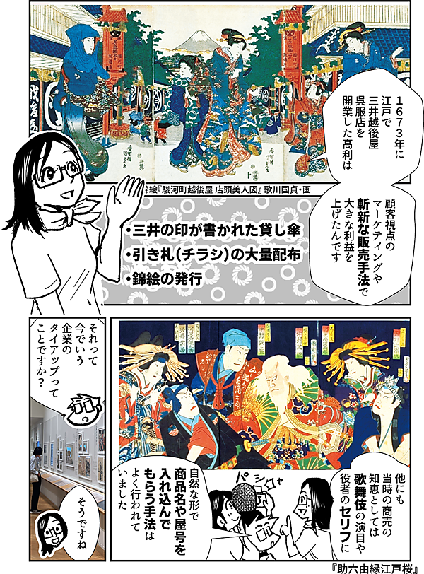 １６７３年に 江戸で三井越後屋 呉服店を 開業した高利は 顧客視点の マーケティングや 斬新な 販売手法で 大きな利益を 上げたんです 錦絵『駿河町越後屋 店頭美人図』 歌川国貞・画 三井の印が書かれた貸し傘 引き札（チラシ）の大量配布 錦絵の発行 他にも 当時の商売の 知恵としては 歌舞伎の演目や 役者のセリフに 自然な形で 商品名や屋号を 入れ込んで もらう手法は よく行われて いました 『助六由縁江戸桜』 それって 今でいう 企業の タイアップって ことですか？ そうですね