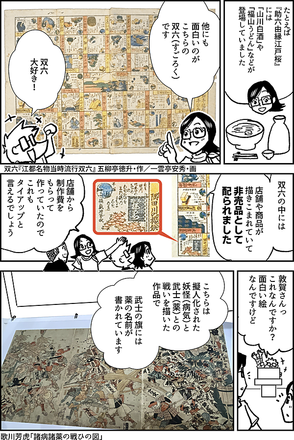 たとえば 『助六由縁江戸桜』には 「山川白酒」や 「福山うどん」などが 登場していました 他にも 面白いのが こちらの 双六（すごろく） です 双六 大好き！ 双六『江都名物当時流行双六』 五柳亭徳升・作／一雲亭安秀・画 双六の中には 店舗や商品が 描きこまれていて 非売品として 配られました 店舗から 制作費を もらって 作っていたので これも タイアップと 言えるでしょう 敦賀さんっ これなんですか？ 面白い絵 なんですけど こちらは 擬人化された 妖怪（病気）と 武士（薬）との 戦いを描いた 作品で 武士の旗には 薬の名前が 書かれています 歌川芳虎『諸病諸薬の戦ひの図』