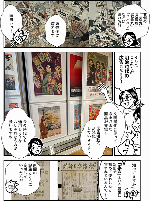右側の 「三保丸」 「返魂丹」 「救命丸」 「ウルユス」 などは 薬の名前 妖怪側は 病名です 面白いっ！ そして ここからが 明治時代の 広告になります 文明開化に伴って さまざまな 商品が登場し 広告活動も 活発化 していきますよ 今の時代でも 通用しそうな おしゃれなものが 多いですね 知ってますか 「広告」という言葉は 新聞で初めて使われたと 言われているんですよ 新聞の誕生とともに 定着していったんだ