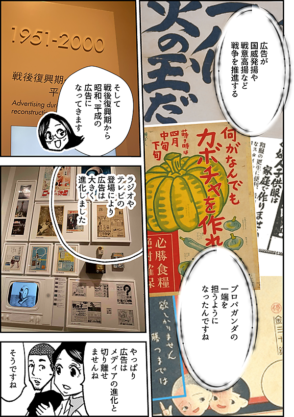 広告が 国威発揚や 戦意高揚など 戦争を推進する プロパガンダの 一端を 担うように なったんですね そして 戦後復興期から 昭和、平成の広告に なってきます ラジオや テレビの 登場により 広告は 大きく 進化しました やっぱり 広告は メディアの進化と 切り離せ ませんね そうですね