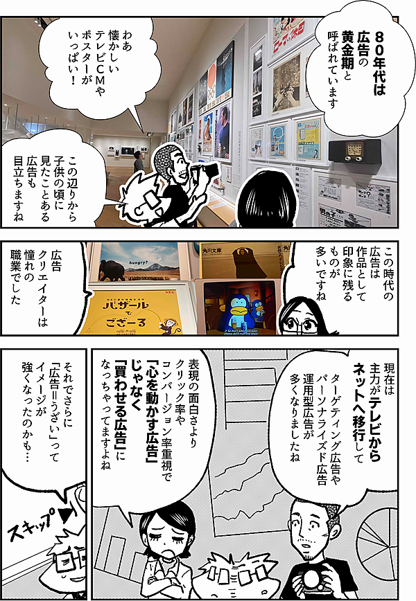 ８０年代は 広告の 黄金期と 呼ばれています わあ 懐かしい テレビＣＭやポスターが いっぱい！ この辺りから 子供の頃に 見たことある 広告も 目立ちますね この時代の 広告は 作品として 印象に残る ものが 多いですね 広告 クリエイターは 憧れの 職業でした 現在は 主力がテレビから ネットへ移行して ターゲティング広告や パーソナライズド広告 運用型広告が 多くなりましたね 表現の面白さより クリック率や コンバージョン率重視で 「心を動かす広告」じゃなく 「買わせる広告」に なっちゃってますよね それでさらに 「広告＝うざい」って イメージが 強くなったのかも…