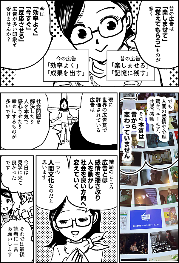 昔の広告は 「楽しませて」 「覚えてもらう」ものが 多く 今は 「効率よく」 「今すぐ」 「反応させる」 広告が多い印象を受けませんか？ 昔の広告 「楽しませる」 「記憶に残す」 今の広告 「効率よく」 「成果を出す」 でも 人間の感情や心理 驚き、ユーモア、 共感、感動 その本質は 昔から 変わっていません 現に 世界の広告賞で 評価されている 広告は 社会問題を 解決したり 人を本気で感心させたり 幸せにするものが 多いです 結局のところ 広告とは 感情を揺さぶり 人を動かし 社会を良い方向へ 変えていく 一つの人間文化 なのだと思います 今日は 見学に来て 良かったです それでは最後 読者に一言 お願いします