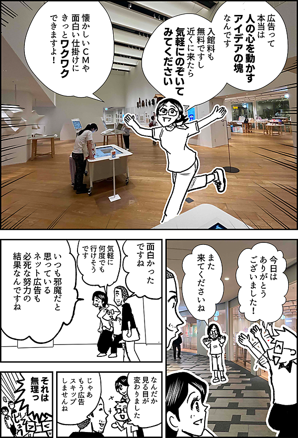 広告って 本当は 人の心を動かす アイデアの塊 なんです 入館料も無料ですし 近くに来たら 気軽にのぞいて みてください 懐かしいＣＭや 面白い仕掛けに きっとワクワク できますよ！ 今日は ありがとう ございました！　 また 来てくださいね 面白かった ですね いつも邪魔だと 思っている ネット広告も 必死な努力の 結果なんですね なんだか 見る目が 変わりました じゃあ もう広告 スキップ しませんね それは 無理っ！