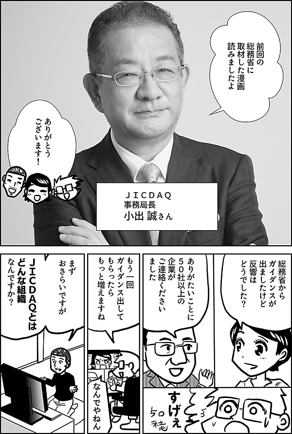 前回の 総務省に 取材した漫画 読みましたよ  ＪＩＣＤＡＱ 事務局長   小出 誠さん  ありがとう ございます！  総務省から ガイダンスが 出ましたけど 反響は どうでした？  ありがたいことに ５０社以上の 企業が ご連絡ください ました  すげぇ  もう一回 ガイダンス出して もらったら もっと増えますね  なんでやねん  まず おさらいですが  ＪＩＣＤＡＱとは どんな組織 なんですか？