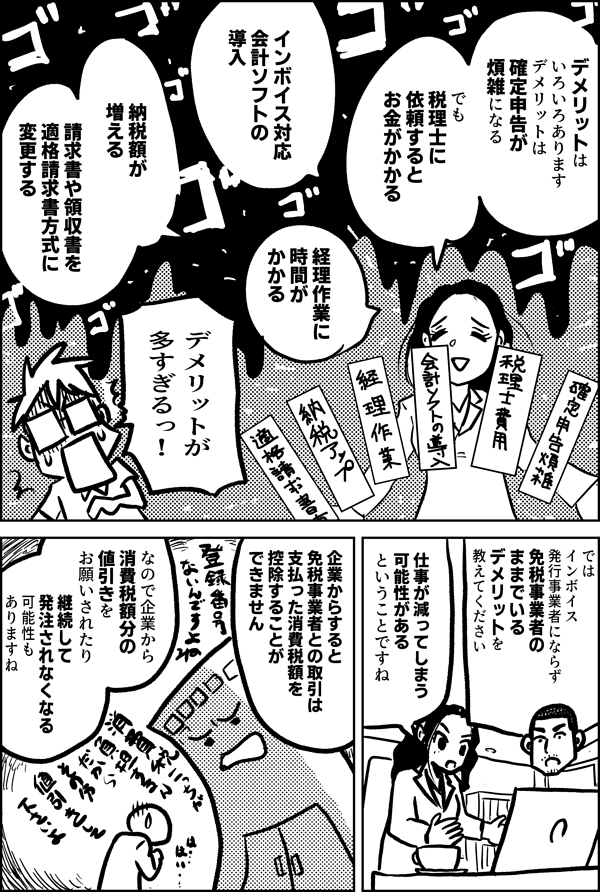 デメリットは いろいろあります 確定申告が 煩雑になる でも税理士に 依頼すると お金がかかる インボイス対応 会計ソフトの 導入 経理作業に 時間がかかる 納税額が 増える 請求書や領収書を 適格請求書方式に 変更する デメリットが 多すぎるっ！ ではインボイス発行事業者に ならず 免税事業者の ままでいる デメリットを 教えてください 仕事が減ってしまう 可能性がある ということですね 企業からすると 免税事業者との取引は 支払った消費税額を 控除することができません なので企業から 消費税額分の値引きを お願いされたり 継続して 発注されなくなる 可能性も ありますね