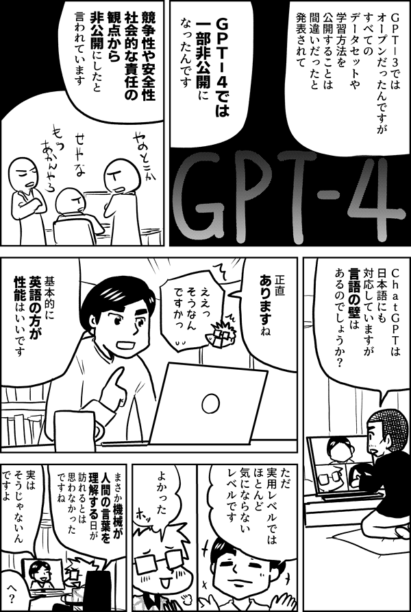 ＧＰＴ－３では オープンだったんですが すべての データセットや 学習方法を 公開することは 間違いだったと 発表されて ＧＰＴ－４では 一部非公開になったんです 競争性や安全性 社会的な責任の 観点から 非公開にしたと 言われています ＣｈａｔＧＰＴは 日本語にも 対応していますが 言語の壁は あるのでしょうか？ 正直 ありますね ええっ そうなん ですかっ 基本的に 英語の方が 性能はいいです ただ 実用レベルでは ほとんど 気にならない レベルです よかった まさか機械が 人間の言葉を 理解する日が 訪れるとは 思わなかった ですね 実は そうじゃないん ですよ へ？