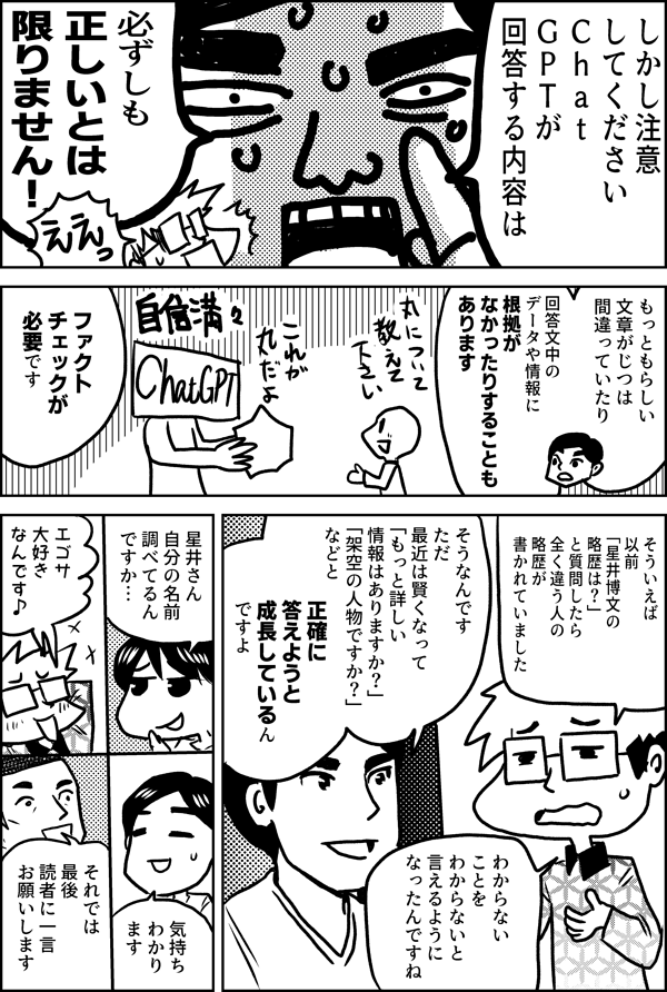 しかし注意 してください Ｃｈａｔ ＧＰＴが 回答する内容は 必ずしも 正しいとは 限りません！ もっともらしい 文章がじつは 間違っていたり 回答文中の データや情報に まったく根拠が なかったりすることも あります 必ず ファクトチェックが 必要です そういえば 以前「星井博文の略歴は？」 と質問したら 全く違う人の 略歴が 書かれていました そうなんです ただ 最近は賢くなって 「もっと詳しい 情報はありますか？」 「架空の人物ですか？」 などと できるだけ正確に 答えようと 成長しているん ですよ わからない ことを わからないと 言えるように なったんですね 星井さん 自分の名前 調べてるん ですか… エゴサ 大好き なんです♪ 気持ち わかり ます それでは 最後 読者に一言 お願いします