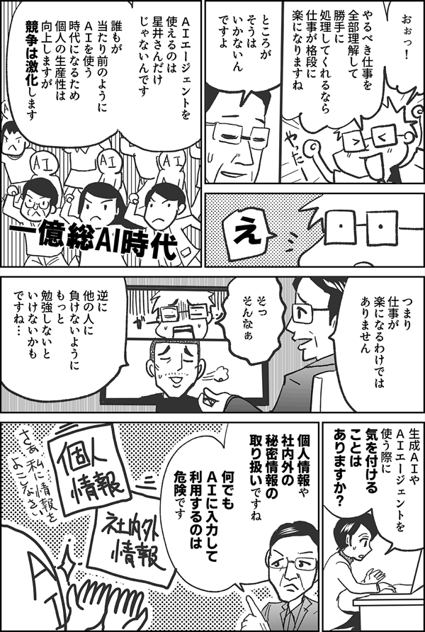 おぉっ！ やるべき仕事を 全部理解して 勝手に 処理してくれるなら 仕事が格段に 楽になりますね ところが そうは いかないんですよ え ＡＩエージェントを 使えるのは 星井さんだけ じゃないんです 誰もが 当たり前のように ＡＩを使う 時代になるため 個人の生産性は 向上しますが 競争は激化します 一億総AI時代 つまり 仕事が 楽になるわけでは ありません そっ そんなぁ 逆に 他の人に 負けないように もっと 勉強しないと いけないかも ですね… 生成ＡＩや ＡＩエージェントを 使う際に 気を付ける ことは ありますか？ 個人情報や 社内外の秘密情報 の取り扱い ですね 何でも ＡＩに入力して 利用するのは 危険です