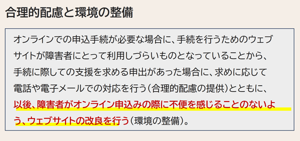 合理的配慮と環境の整備 オンラインでの申込手続が必要な場合に、手続を行うためのウェブサイトが障害者にとって利用しづらいものとなっていることから、手続に際しての支援を求める申出があった場合に、求めに応じて電話や電子メールでの対応を行う（合理的配慮の提供）とともに、以後、障害者がオンライン申込みの際に不便を感じることのないよう、ウェブサイトの改良を行う（環境の整備）。