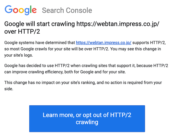 Google will start crawling https://webtan.impress.co.jp/ over HTTP/2. Google systems have determined that https://webtan.impress.co.jp/ supports HTTP/2, so most Google crawls for your site will be over HTTP/2. You may see this change in your site's logs. Google has decided to use HTTP/2 when crawling sites that support it, because HTTP/2 can improve crawling efficiency, both for Google and for your site. This change has no impact on your site's ranking, and no action is required from your side.