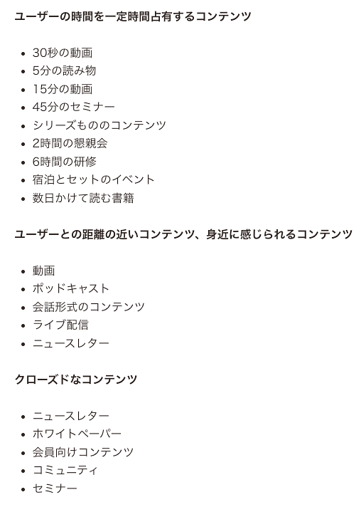 
「最終的に固有名詞で指名検索される」ための取り組みのアイデア
●ユーザーの時間を一定時間占有するコンテンツ
・30秒の動画
・5分の読み物
・15分の動画
・45分のセミナー
・シリーズもののコンテンツ
・2時間の懇親会
・6時間の研修
・宿泊とセットのイベント
・数日かけて読む書籍
●ユーザーとの距離の近いコンテンツ、身近に感じられるコンテンツ
・動画
・ポッドキャスト
・会話形式のコンテンツ
・ライブ配信
・ニュースレター
●クローズドなコンテンツ
・ニュースレター
・ホワイトペーパー
・会員向けコンテンツ
・コミュニティ
・セミナー
