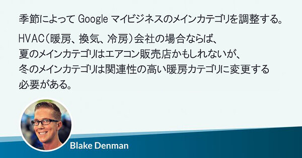 季節によってGoogleマイビジネスのメインカテゴリを調整する。
HVAC（暖房、換気、冷房）会社の場合ならば、
夏のメインカテゴリはエアコン販売店かもしれないが、
冬のメインカテゴリは関連性の高い暖房カテゴリに変更する必要がある。