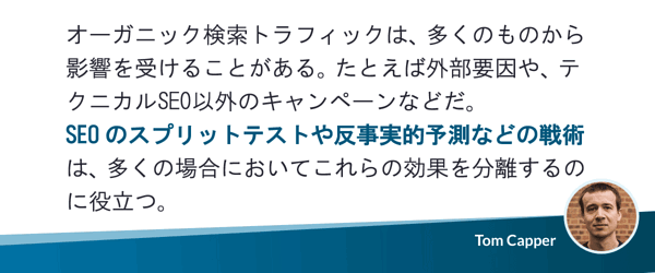 オーガニック検索トラフィックは、多くのものから影響を受けることがある。たとえば外部要因や、テクニカルSEO以外のキャンペーンなどだ。SEOのスプリットテストや反事実的予測などの戦術は、多くの場合においてこれらの効果を分離するのに役立つ。