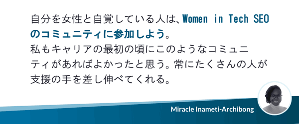 自分を女性と自覚している人は、Women in Tech SEOのコミュニティに参加しよう。私もキャリアの最初の頃にこのようなコミュニティがあればよかったと思う。常にたくさんの人が支援の手を差し伸べてくれる。