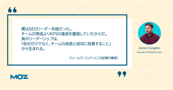 SEOリーダー失格だったことについての筆者ジェームズ・コンドンの言葉
僕はSEOリーダー失格だった。
チームの育成よりKPIの達成を重視していたからだ。
真のリーダーシップは、
「自分だけでなく、チームの成長と成功に投資すること」
から生まれる。
ジェームズ・コンドン（この記事の筆者）