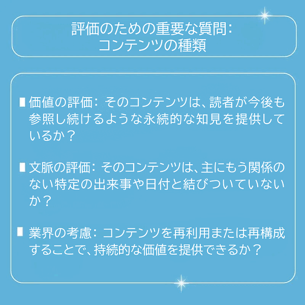  評価のための重要な質問 価値の評価：そのコンテンツは、読者が今後も参照し続けるような永続的な知見を提供しているか？ 文脈の評価：そのコンテンツは、主にもう関係のない特定の出来事や日付と結びついていないか？ 業界の考慮：コンテンツを再利用または再構成することで、持続的な価値を提供できるか？ 