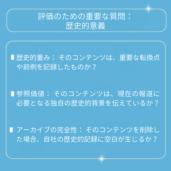 歴史的重み：そのコンテンツは、重要な転換点や前例を記録したものか？ 参照価値：そのコンテンツは、現在の報道に必要となる独自の歴史的背景を伝えているか？ アーカイブの完全性：そのコンテンツを削除した場合、自社の歴史的記録に空白が生じるか？