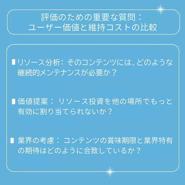 リソース分析：そのコンテンツには、どのような継続的メンテナンスが必要か？ 価値提案：リソース投資を他の場所でもっと有効に割り当てられないか？ 業界の考慮：コンテンツの賞味期限と業界特有の期待はどのように合致しているか？