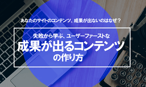 あなたのサイトのコンテンツ、成果が出ないのはなぜ？失敗から学ぶ、ユーザーファーストな「成果が出るコンテンツ」の作り方