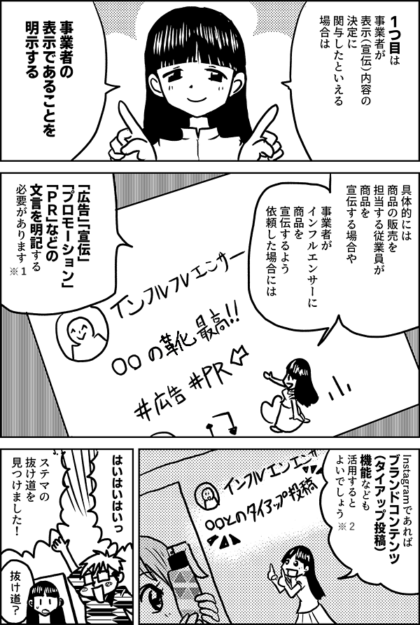 1つ目は 事業者が 表示（宣伝）内容の 決定に 関与したといえる 場合は 事業者の 表示であることを 明示する 具体的には 商品の販売を担当する従業員が 商品を宣伝する場合や 事業者が インフルエンサーに 商品を宣伝するよう 依頼した場合には 「広告」「宣伝」 「プロモーション」 「ＰＲ」などの 文言を明記する 必要があります Instagramであれば ブランドコンテンツ （タイアップ投稿） 機能なども 活用すると よいでしょう はいはいはいっ ステマの 抜け道を 見つけました！ 抜け道？