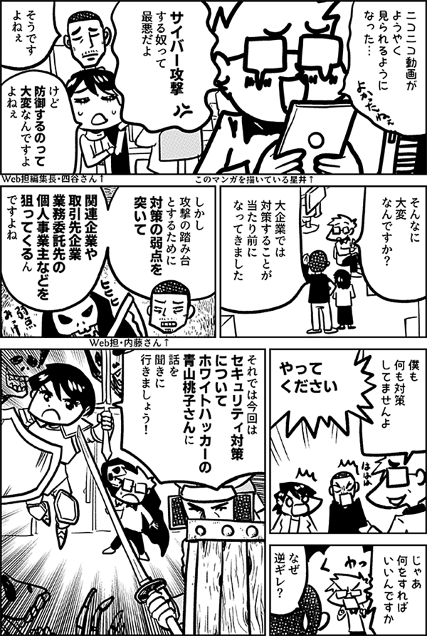 ニコニコ動画が ようやく 見られるように なった… サイバー攻撃 する奴って 最悪だよ このマンガを描いている星井↑ そうです よねぇ けど 防御するのって 大変なんですよ よねぇ Web担編集長・四谷さん↑ そんなに 大変 なんですか？ 大企業では 対策することが 当たり前に なってきました しかし 攻撃の踏み台とするために 対策の弱点を突いて 関連企業や取引先企業 業務委託先の個人事業主などを 狙ってくるん ですよね Web担・内藤さん↑ 僕も 何も 対策してませんよ やって ください じゃあ 何をすれば いいんですか なぜ 逆ギレ？ それでは今回は セキュリティ対策 について ホワイトハッカーの 青山桃子さんに 話を 聞きに 行きましょう！