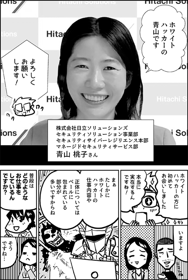 ホワイト ハッカーの 青山です 株式会社日立ソリューションズ セキュリティソリューション事業部 セキュリティサイバーレジリエンス本部 マネージドセキュリティサービス部 青山 桃子さん よろしく お願いします！ ホワイト ハッカーの方に 初めて お会いしました 本当に 実在するんですね！ たしかに ホワイトハッカーの 仕事内容や 正体については ベールに包まれている 部分が 多いですからね 普段は どのような お仕事を しているんですか？ そう ですね…