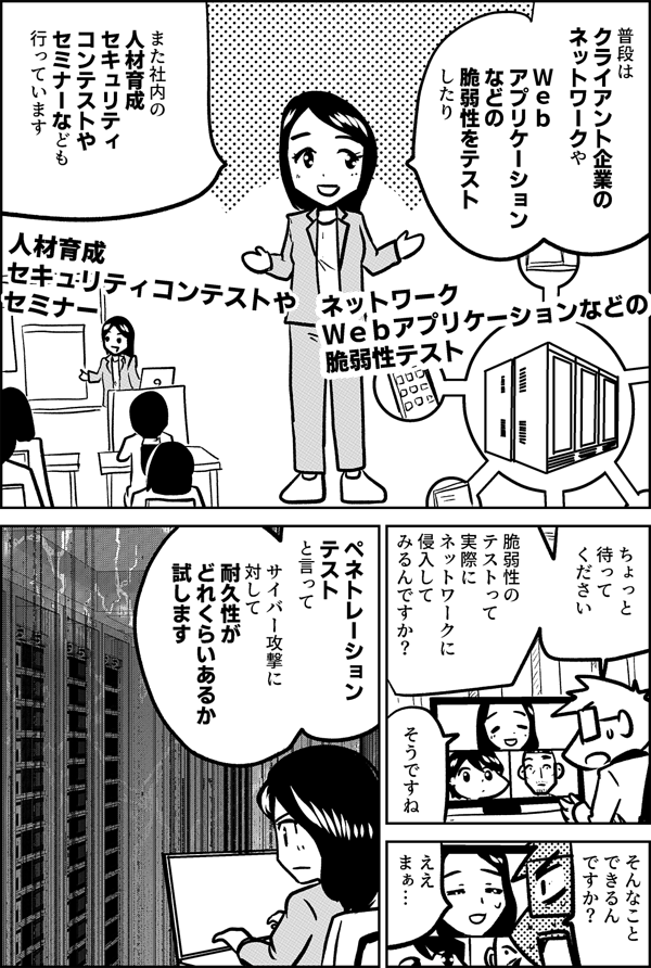 普段は クライアント企業の ネットワークや Ｗｅｂ アプリケーション などの 脆弱性をテスト したり また社内の 人材育成 セキュリティ コンテストや セミナーなども 行っています ネットワーク Ｗｅｂアプリケーションなどの 脆弱性テスト 人材育成 セキュリティコンテストや セミナー ちょっと 待って ください 脆弱性の テストって 実際に ネットワークに 侵入して みるんですか？ そうですね そんなこと できるん ですか？ ええ まぁ… ペネトレーション テスト と言って サイバー攻撃に 対して 耐久性が どれくらいあるか 試します