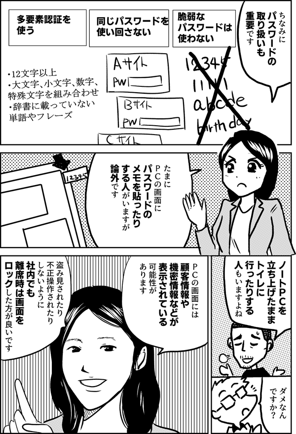 ちなみに パスワードの 取り扱いも 重要です 定期的に パスワードを 変えるよりも 長いパスワードを使う 同じパスワードを 使い回さない 多要素認証を 使う ・12文字以上 ・大文字、小文字、数字、 特殊文字を組み合わせ ・辞書に載っていない 単語やフレーズ たまに ＰＣの画面に パスワードの メモを貼ったり する人がいますが 論外です ノートＰＣを 立ち上げたまま トイレに 行ったりする 人もいますよね ダメなん ですか？ ＰＣの画面には 顧客情報や 機密情報などが 表示されている可能性が あります 盗み見されたり 不正操作されたり しないように 社内でも離席時は画面を ロックした方が良いです