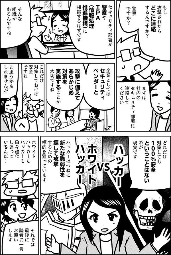 もし 攻撃されたら どこに 連絡するんですか？ 警察 ですか？ まずは 社内の セキュリティ部署に 連絡して ください セキュリティ部署が 警察や ＩＰＡ （情報処理 推進機構）に 相談するはずです そんな 組織が あるんですね 企業としては セキュリティ ベンダーと 攻撃に備えて あらかじめ対策を 実施することが 大切ですね これだけ 対策しておけば 安全 ですね と思うかも しれませんが へ どれだけ 対策しても １００％安全 ということは ないのが 現実です ハッカー VS ホワイト ハッカー ハッカーは つねに 新たな脆弱性を 探して 攻撃するための 標的を 狙っています ホワイト ハッカーも ハッカーも 日々進化 しあって いるんだ… それでは 最後に 読者に一言 お願い します