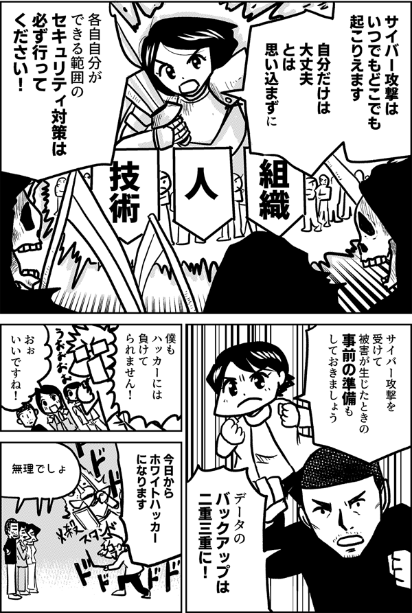 サイバー攻撃は いつでもどこでも 起こりえます 自分だけは 大丈夫 とは思い込まずに 各自自分が できる範囲の セキュリティ対策は 必ず行って ください！ サイバー攻撃を 受けて 被害が生じたときの 事前の準備も しておきましょう データの バックアップは 二重三重に！ 僕も ハッカーには 負けて られません！ おぉ いいですね！ 今日から ホワイトハッカー になります 無理でしょ