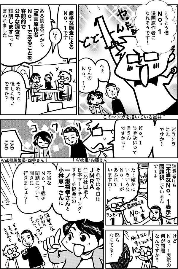 とうとう僕 Ｎｏ．１ 漫画原作者に なれそうです！ このマンガを描いている星井↑ へぇ なんの Ｎｏ．１？ 厳格な調査による Ｎｏ．１です は？ ある調査会社から 「漫画原作者 Ｎｏ．１であることを 客観的で公平な調査で 証明します」って 言われました それって 怪しくない ですか？ どういう ことですか… 僕が Ｎｏ．１ じゃないって 言うん ですかっ！ ↑Web担・内藤さん こら こら Web担編集長・四谷さん↑ 消費者庁も 「不当なＮｏ．１表示」 問題視しているん ですよ た…確かに いろいろな Ｎｏ．１が あふれて いますね… けど Ｎｏ．１表示の 何が問題 なんですか？ 怒ら なくても… それでは今日は ＪＭＲＡ （一般社団法人 日本マーケティング・ リサーチ協会）の 一ノ瀬裕幸さんと 小林恵一さんに 不当な Ｎｏ．１表示 問題について聞きに 行きましょう！
