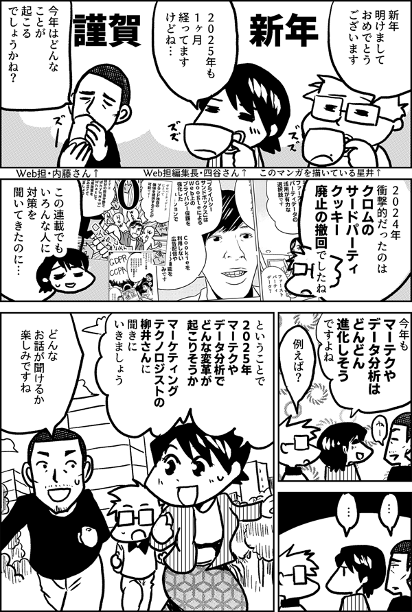 謹賀新年 新年 明けまして おめでとう ございます このマンガを描いている星井↑ いよいよ ２０２５年 ですね Web担編集長・四谷さん↑ 今年はどんな ことが 起こる でしょうかね？ Web担・内藤さん↑ ２０２４年 衝撃的だったのは クロムの サードパーティクッキー 廃止の撤回でしたね この連載でも いろんな人に 対策を 聞いてきたのに… 今年も マーテクや データ分析は どんどん 進化しそう ですよね 例えば？ … … ということで ２０２５年 マーテクや データ分析で どんな変革が 起こりそうか マーケティング テクノロジストの 柳井さんに 聞きに いきましょう どんな 話が聞けるか 楽しみですね
