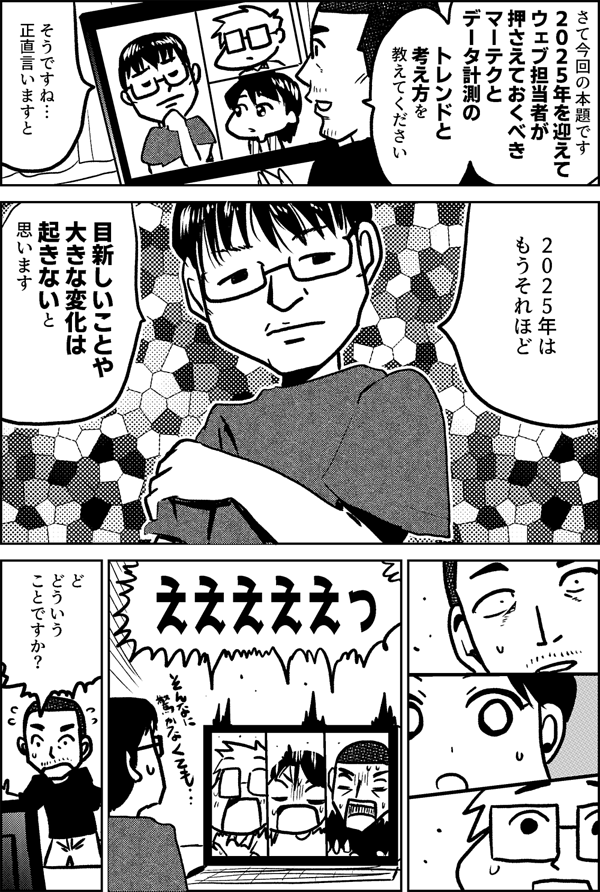 さて今回の本題です ２０２５年を迎えて ウェブ担当者が 押さえておくべき マーテクと データ計測の トレンドと 考え方を 教えてください そうですね… 正直言いますと ２０２５年は もうそれほど 目新しいことや 大きな変化は 起きないと 思います えええええっ ど　 どういう ことですか？