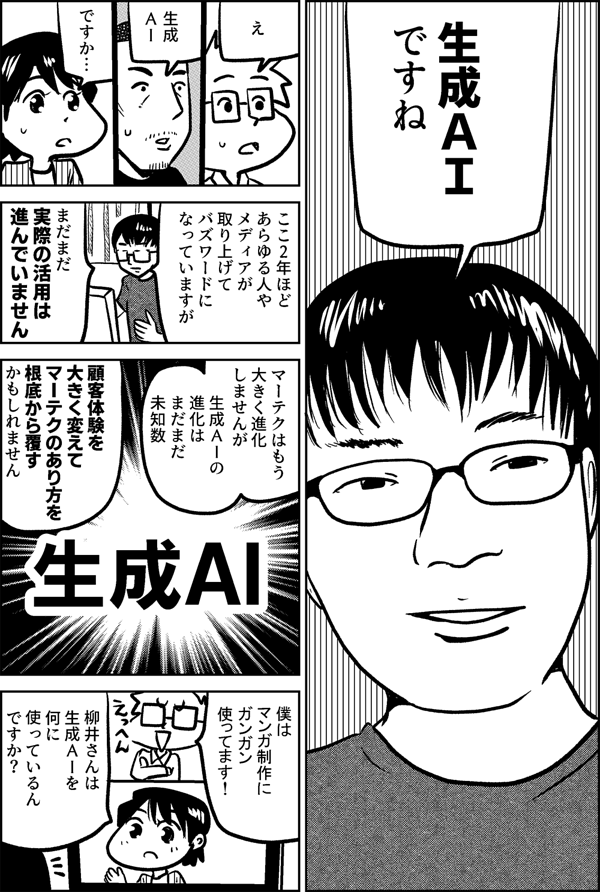 生成ＡＩ ですね え 生成ＡＩ ですか… ここ2年ほど あらゆる人や メディアが 取り上げて バズワードに なっていますが まだまだ 実際の活用は 進んでいません マーテクはもう 大きく進化 しませんが 生成ＡＩの進化は まだまだ未知数 顧客体験を 大きく変えて マーテクの あり方を 根底から覆す かもしれません 僕は マンガ制作に ガンガン 使ってます！ 柳井さんは 生成ＡＩを 何に 使っているん ですか？