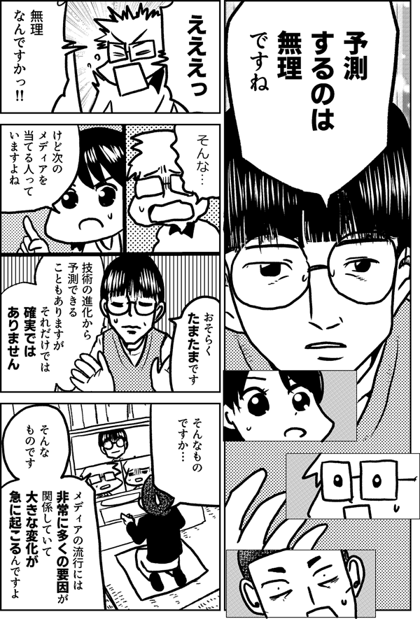 予測 するのは 無理 ですね えええっ 無理 なんですかっ‼ そんな… けど次の メディアを 当てる人って いますよね おそらく たまたまです 技術の進化から 予測できることもありますが それだけでは確実では ありません そんなもの ですか… そんな ものです メディアの流行には 非常に多くの要因が 関係していて 大きな変化が 急に 起こるんですよ