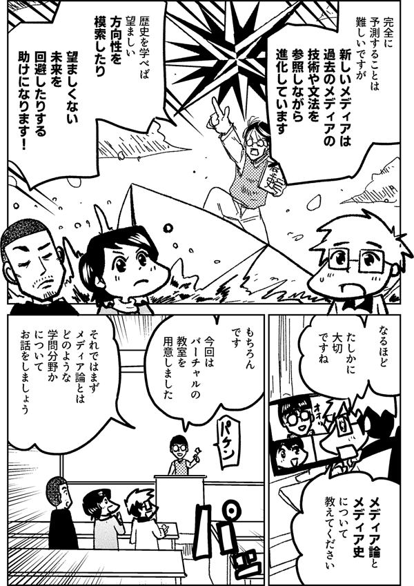 完全に 予測することは 難しいですが 新しいメディアは 過去のメディアの技術や文法を 参照しながら進化しています 歴史を学べば 望ましい 方向性を 模索したり 望ましくない 未来を 回避したりする 助けになります なるほど たしかに 大切 ですね メディア論と メディア史 について 教えてください わかりました 今回は バーチャルの教室を 用意しました それではまず メディア論とは どのような 学問分野か について お話をしましょう