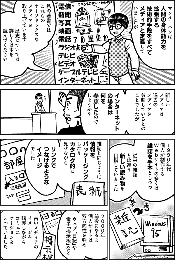 マクルーハンは 人間の身体能力を 拡張する 技術的手段をすべて メディアと定義して いましたが 私の著書では これらのオーソドックスな メディアを 取り上げています 電信 新聞 写真 映画 電話 ラジオ テレビ ビデオ ケーブルテレビ インターネット 歴史については 詳しくは本を 読んでください 新しいメディアは 過去のメディアを 参照しているとの ことでしたが インターネット の場合は 何を参照したので しょうか？ １９９０年代 個人が制作する Ｗｅｂサイトの多くは 雑誌を手本としつつ 従来の雑誌とは違う 新しい読み物を 目指していました 雑誌と同じように 情報を パッケージングしたり カタログ的に 見せながら リンクでつなげるような イメージでした ２０００年 前後になると 個人サイトは 双方向性を強め ウェブ「日記」や 電子「掲示板」など 古いメディアのイメージを 踏襲しながら コミュニケーションを とっていました