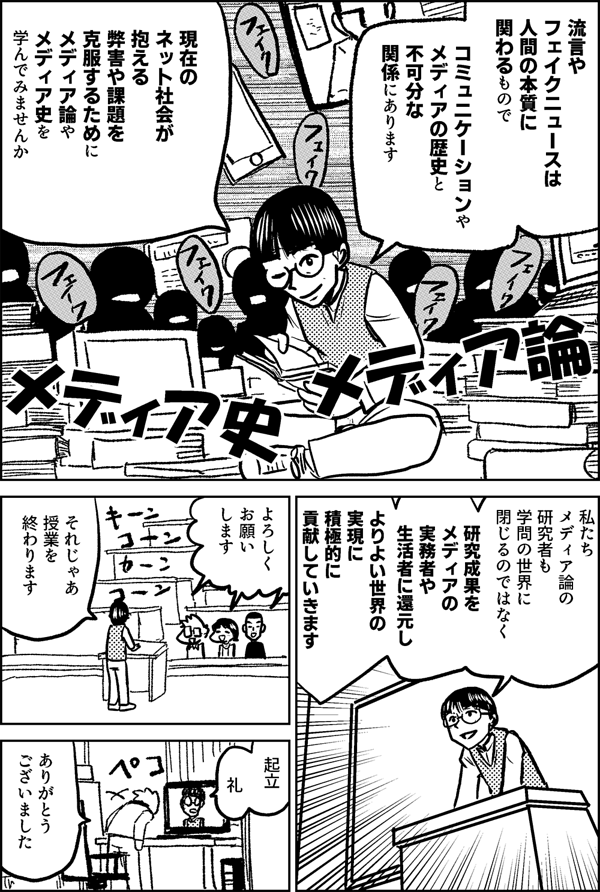 流言やフェイクニュースは 人間の本質に関わるもので コミュニケーションや メディアの歴史と 不可分な関係にあります 現在の ネット社会が抱える 弊害や課題を克服するために メディア論やメディア史を 学んでみませんか 私たち メディア論の 研究者も 学問の世界に 閉じるのではなく 研究成果を メディアの実務者や 生活者に還元し よりよい世界の 実現に 積極的に 貢献していきます それじゃあ 授業を 終わります はーい 起立 礼 ありがとう ございました