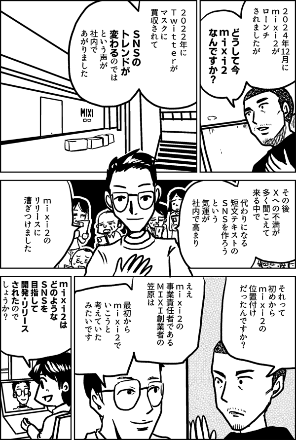 ２０２４年12月に mixi2が ローンチ されましたが どうして今 mixi2 なんですか？ ２０２２年に Twitterが マスクに買収されて ＳＮＳのトレンドが 変わるのでは という声が 社内であがりました その後 Ｘへの不満が 多く聞こえて 来る中で 代わりになる 短文テキストの ＳＮＳを作ろうという 気運が社内で高まり mixi2の リリースに 漕ぎつけました それって 初めから mixi2の 位置付け だったんですか？ ええ mixi2の 事業責任者である MIXI創業者の 笠原は 最初から mixi2で いこうと 考えていた みたいです mixi2は どのような ＳＮＳを 目指して 開発・リリース されたので しょうか？