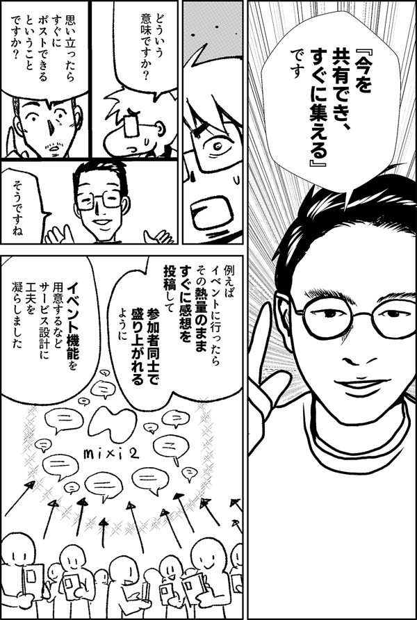 『今を 共有でき、 すぐに集える』 です どういう 意味ですか？ 思い立ったら すぐに ポストできる ということ ですか？ そうですね 例えば イベントに行ったら その熱量のまま すぐに感想を 投稿して 参加者同士で盛り上がれる ように イベント機能を用意するなどサービス設計に工夫を 凝らしました